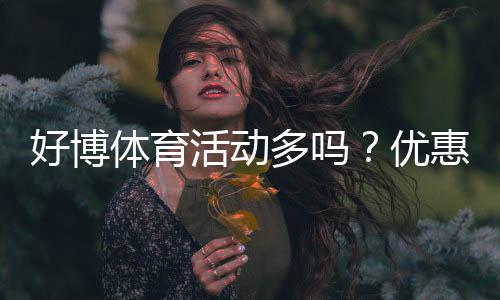 好博体育活动多吗?优惠类型、频率与新手领取攻略一文看懂