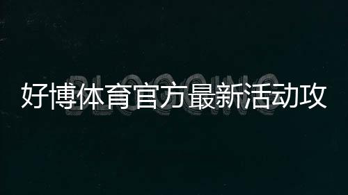 好博体育官方最新活动攻略:优惠玩法、领取步骤与参与注意事项