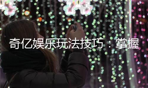 奇亿娱乐玩法技巧：掌握这些技巧让你轻松赢牌