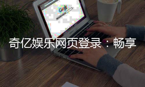 奇亿娱乐网页登录：畅享顶级棋牌电游的尊贵体验