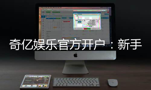 奇亿娱乐官方开户：新手必看的安全注册与首存优惠指南