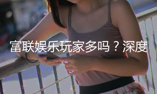 富联娱乐玩家多吗？深度解析平台人气与玩家真实体验