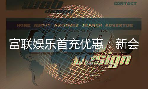 富联娱乐首充优惠：新会员专享高额返利礼遇