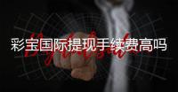 彩宝国际提现手续费高吗：看完这篇就知道了