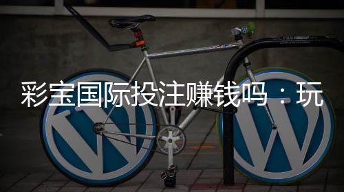 彩宝国际投注赚钱吗：玩家经验分享