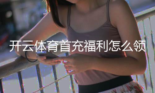 开云体育首充福利怎么领取？新手领取攻略与注意事项全解析