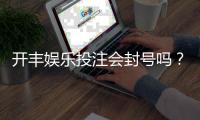 开丰娱乐投注会封号吗？深度解析平台风控规则与防封技巧