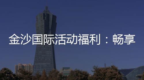 金沙国际活动福利:畅享豪华礼遇与独家优惠