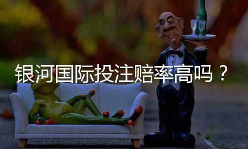 银河国际投注赔率高吗？资深玩家揭秘真实赔率与赢钱技巧