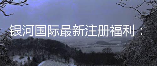 银河国际最新注册福利：新会员专享豪礼与高额返水活动