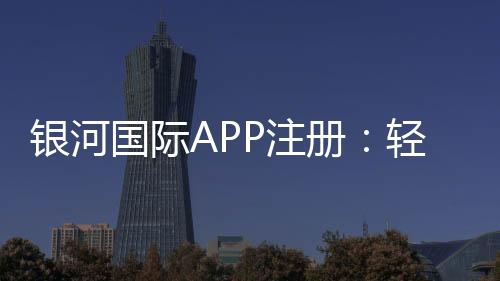 银河国际APP注册：轻松完成注册畅享顶级棋牌娱乐体验