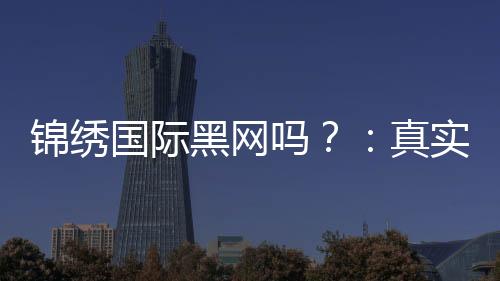 锦绣国际黑网吗？：真实还是虚假？
