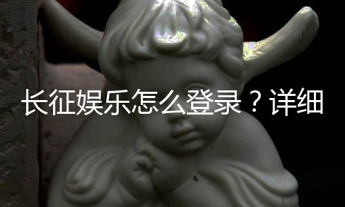 长征娱乐怎么登录?详细步骤与常见问题解答