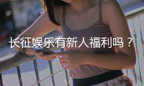 长征娱乐有新人福利吗？新会员注册即享多重豪礼