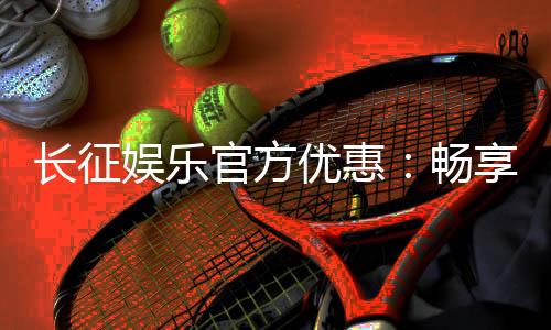 长征娱乐官方优惠：畅享独家福利与超值回馈