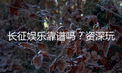 长征娱乐靠谱吗？资深玩家带你揭秘平台真实体验