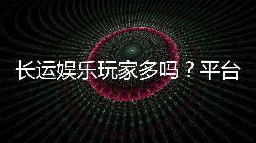 长运娱乐玩家多吗？平台人气火爆真实测评