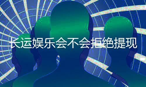 长运娱乐会不会拒绝提现？玩家实测提款到账经验分享