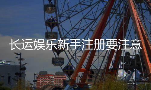 长运娱乐新手注册要注意什么？5个关键细节助你安全畅玩