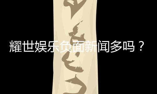 耀世娱乐负面新闻多吗？深度解析其真实情况与玩家评价