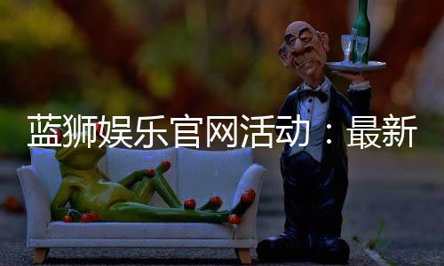 蓝狮娱乐官网活动：最新优惠与独家福利等你来享