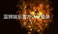 蓝狮娱乐官方认证登录：安全便捷的一站式游戏平台入口