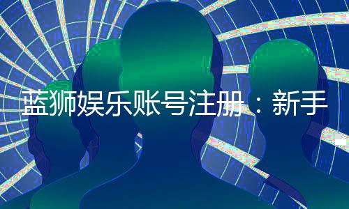 蓝狮娱乐账号注册:新手必看的安全注册流程与福利详解