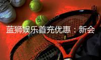 蓝狮娱乐首充优惠：新会员专享高额返利与独家礼包