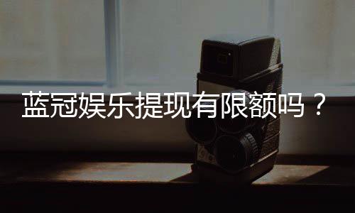 蓝冠娱乐提现有限额吗？详解平台提款规则与额度限制