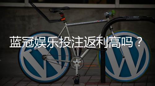 蓝冠娱乐投注返利高吗?揭秘高返利平台的真实玩法与技巧