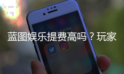 蓝图娱乐提费高吗？玩家实测手续费详情解析