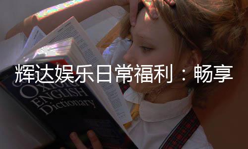 辉达娱乐日常福利：畅享专属优惠与惊喜礼遇
