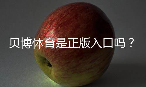 贝博体育是正版入口吗?官方真假辨别与安全登录方法全攻略