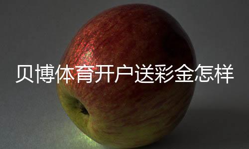 贝博体育开户送彩金怎样领取?新手注册步骤、优惠规则与防坑指南