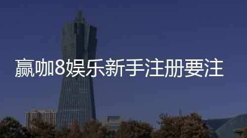 赢咖8娱乐新手注册要注意什么?5大关键点助你安全畅玩