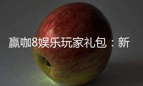 赢咖8娱乐玩家礼包：新手必领的超值福利与实战技巧