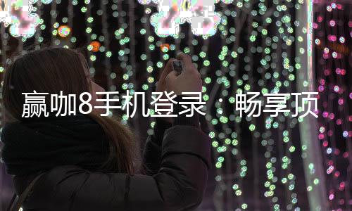 赢咖8手机登录：畅享顶级娱乐体验与安全登录指南