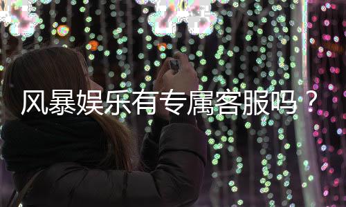 风暴娱乐有专属客服吗？平台客服体验与问题解答
