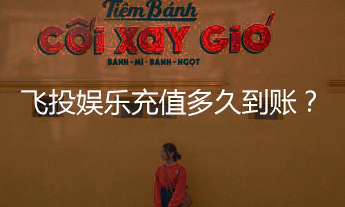 飞投娱乐充值多久到账?实测到账时效与快速入款技巧