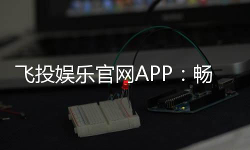 飞投娱乐官网APP:畅享顶级棋牌电游的极致体验