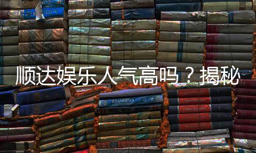 顺达娱乐人气高吗？揭秘其火爆背后的真实原因
