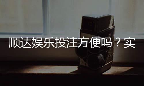 顺达娱乐投注方便吗?实测注册充值与提现全流程解析