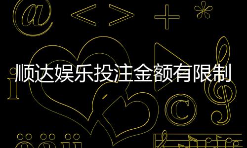 顺达娱乐投注金额有限制吗?详细解析平台充值规则与上限