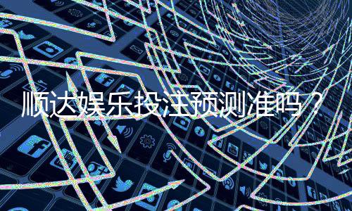 顺达娱乐投注预测准吗？资深玩家实测准确率与技巧分享