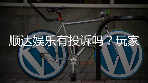 顺达娱乐有投诉吗？玩家真实反馈与投诉处理解析