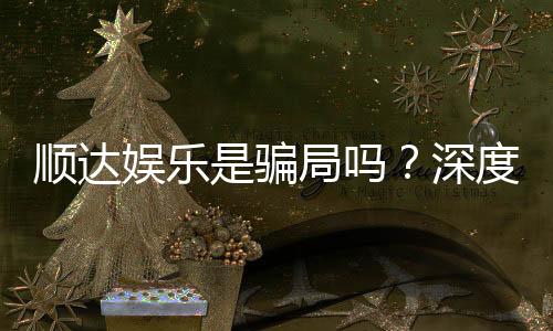 顺达娱乐是骗局吗？深度解析平台真伪与玩家实测反馈