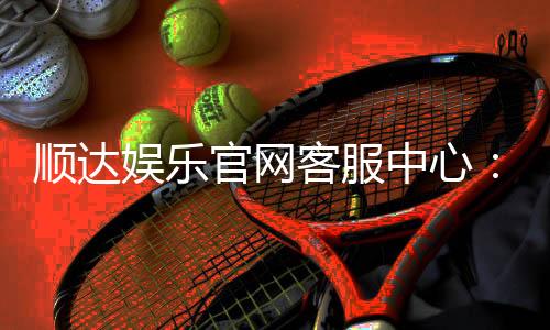 顺达娱乐官网客服中心:专业服务与高效解决方案一网打尽