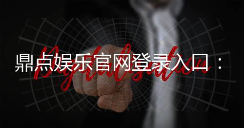 鼎点娱乐官网登录入口：畅享娱乐乐趣