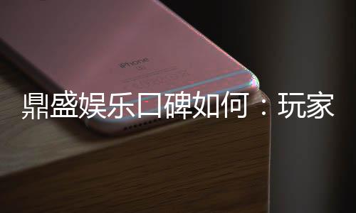 鼎盛娱乐口碑如何：玩家真实评价揭秘