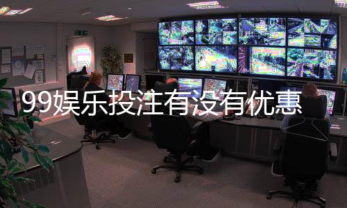 99娱乐投注有没有优惠？揭秘最新优惠活动与独家福利
